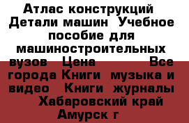 Атлас конструкций. Детали машин. Учебное пособие для машиностроительных вузов › Цена ­ 1 000 - Все города Книги, музыка и видео » Книги, журналы   . Хабаровский край,Амурск г.